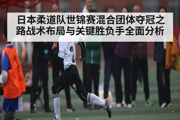 日本柔道队世锦赛混合团体夺冠之路战术布局与关键胜负手全面分析